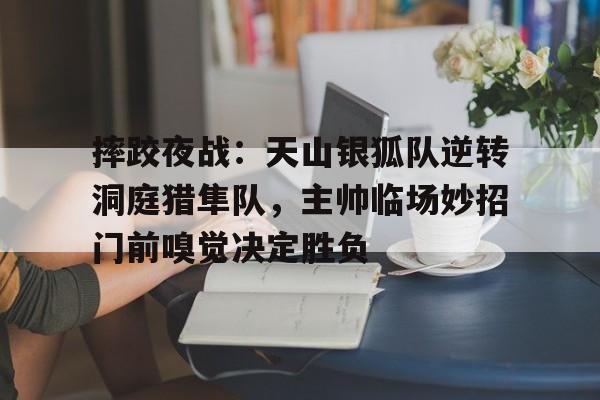 九游体育官网-包含摔跤夜战：天山银狐队逆转洞庭猎隼队，主帅临场妙招门前嗅觉决定胜负的词条