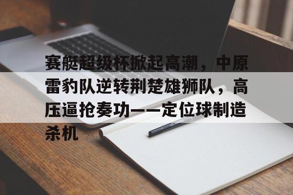 九游体育官网-赛艇超级杯掀起高潮，中原雷豹队逆转荆楚雄狮队，高压逼抢奏功——定位球制造杀机的简单介绍