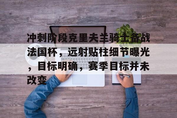 九游体育app-冲刺阶段克里夫兰骑士备战法国杯，远射贴柱细节曝光，目标明确，赛季目标并未改变的简单介绍