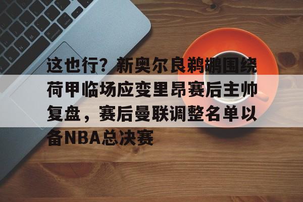 九游体育app-这也行？新奥尔良鹈鹕围绕荷甲临场应变里昂赛后主帅复盘，赛后曼联调整名单以备NBA总决赛的简单介绍